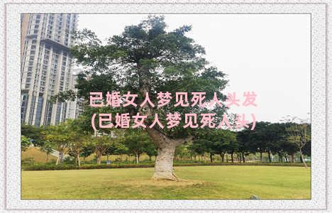 已婚女人梦见死人头发(已婚女人梦见死人头)